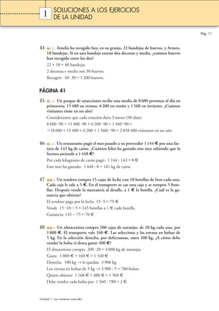 1 
44 Amelia ha recogido hoy, en su granja, 22 bandejas de huevos, y Arturo, 
18 bandejas. Si en una bandeja entran dos docenas y media, ¿cuántos huevos 
han recogido entre los dos? 
221840 bandejas. 
2 docenas y media son 30 huevos. 
Recogen: 40 301 200 huevos. 
PÁGINA 41 
45 Un parque de atracciones recibe una media de 8 600 personas al día en 
primavera, 15 400 en verano, 6 200 en otoño y 1 560 en invierno. ¿Cuántos 
visitantes tiene en un año? 
Consideramos que cada estación dura 3 meses (90 días): 
8 6009015 400906 200901 56090 
(8 60015 4006 2001 560)902 858 400 visitantes en un año 
46 Un restaurante pagó el mes pasado a su proveedor 1 144 € por una fac-tura 
de 143 kg de carne. ¿Cuántos kilos ha gastado este mes sabiendo que la 
factura asciende a 1 448 €? 
Por cada kilogramo de carne pagó: 1 144 : 1438 € 
Este mes ha gastado: 1 448 : 8181 kg de carne 
47 Un tendero compra 15 cajas de leche con 10 botellas de litro cada una. 
Cada caja le sale a 5 €. En el transporte se cae una caja y se rompen 5 bote-llas. 
Después vende la mercancía al detalle, a 1 € la botella. ¿Cuál es la ga-nancia 
que obtiene? 
El tendero paga por la leche 15 575 € 
Vende 15105145 botellas a 1 € cada botella. 
Ganancia: 1457570 € 
48 Un almacenista compra 200 cajas de naranjas, de 20 kg cada una, por 
1 000 €. El transporte vale 160 €. Las selecciona y las envasa en bolsas de 
5 kg. En la selección desecha, por defectuosas, unos 100 kg. ¿A cómo debe 
vender la bolsa si desea ganar 400 €? 
El almacenista compra 200204 000 kg de naranjas. 
Gasta: 1 000 €160 €1 160 € 
Desecha: 100 kg → le quedan 3 900 kg 
Los envasa en bolsas de 5 kg → 3 900 : 5780 bolsas 
Quiere obtener 1 160 €400 €1 560 € 
Debe vender cada bolsa por 1 560 : 7802 € 
Pág. 11 
SOLUCIONES A LOS EJERCICIOS 
DE LA UNIDAD 
Unidad 1. Los números naturales 
 
