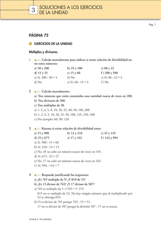 3 
PÁGINA 72 
EJERCICIOS DE LA UNIDAD 
Múltiplos y divisores 
1 Calcula mentalmente para indicar si existe relación de divisibilidad en-tre 
estos números: 
a) 50 y 200 b) 35 y 100 c) 88 y 22 
d) 15 y 35 e) 15 y 60 f ) 200 y 500 
a) Sí. 200 : 504 b) No c) Sí. 88 : 224 
d) No e) Sí. 60 : 154 f ) No 
2 Calcula mentalmente: 
a) Tres números que estén contenidos una cantidad exacta de veces en 200. 
b) Tres divisores de 500. 
c) Tres múltiplos de 30. 
a) 1, 2, 4, 5, 8, 10, 20, 25, 40, 50, 100, 200 
b) 1, 2, 4, 5, 10, 20, 25, 50, 100, 125, 250, 500 
c) Por ejemplo: 60, 90, 120 
3 Razona si existe relación de divisibilidad entre: 
a) 15 y 900 b) 14 y 210 c) 45 y 145 
d) 25 y 675 e) 17 y 162 f ) 142 y 994 
a) Sí. 900 : 1560 
b) Sí. 210 : 1415 
c) No. 45 no cabe un número exacto de veces en 145. 
d) Sí. 675 : 2527 
e) No. 17 no cabe un número exacto de veces en 162. 
f ) Sí. 994 : 1427 
4 Responde justificando las respuestas: 
a) ¿Es 765 múltiplo de 5? ¿Y 819 de 52? 
b) ¿Es 15 divisor de 765? ¿Y 17 divisor de 587? 
a) 765 es múltiplo de 5→7655153 
819 no es múltiplo de 52. No hay ningún número que al multiplicarlo por 
52 se obtenga 819. 
b) 15 es divisor de 765 porque 765 : 1551 
17 no es divisor de 587 porque la división 587 : 17 no es exacta. 
Pág. 1 
SOLUCIONES A LOS EJERCICIOS 
DE LA UNIDAD 
Unidad 3. Divisibilidad 
 