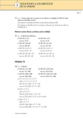 Pág. 4 
SOLUCIONES A LOS EJERCICIOS 
DE LA UNIDAD 
3 
15 ¿Cómo sabes de un vistazo si un número es múltiplo de 100? ¿Y cómo 
sabes si es divisible entre 6? 
Un número es múltiplo de 100 si sus dos últimas cifras son 00. 
Un número es divisible entre 6 si acaba en cifra par y la suma de sus cifras es 
múltiplo de 3. 
Máximo común divisor y mínimo común múltiplo 
16 Calcula mentalmente: 
a) M.C.D. (4, 6) b) M.C.D. (4, 8) 
m.c.m. (4, 6) m.c.m. (4, 8) 
c) M.C.D. (20, 30) d) M.C.D. (12, 18) 
m.c.m. (20, 30) m.c.m. (12, 18) 
a) M.C.D. (4, 6)2 b) M.C.D. (4, 8)4 
m.c.m. (4, 6)12 m.c.m. (4, 8)8 
c) M.C.D. (20, 30)10 d) M.C.D. (12, 18)6 
m.c.m. (20, 30)60 m.c.m. (12, 18)36 
PÁGINA 73 
18 Calcula: 
a) M.C.D. (72, 108) b) M.C.D. (270, 234) 
m.c.m. (72, 108) m.c.m. (270, 234) 
c) M.C.D. (560, 588) d) M.C.D. (210, 315, 420) 
m.c.m. (560, 588) m.c.m. (210, 315, 420) 
a) 722223323 32 
1082233322 33 
M.C.D. (72, 108)22 3236 
m.c.m. (72, 108)23 33216 
b) 270233 5 
234232 13 
M.C.D. (270, 234)23218 
m.c.m. (270, 234)233 5133 510 
c) 56024 57 
58822 372 
M.C.D. (560, 588)22 728 
m.c.m. (560, 588)24 357211 760 
Unidad 3. Divisibilidad 
 