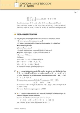 m.c.m. (20, 30)22 3560 
   
2022 5 
30235 
3 
La mínima altura es de 60 cm (3 cubos de 20 cm y 2 cubos de 30 cm). 
Otras soluciones pueden ser 120 cm (6 cubos de 20 cm y 4 cubos de 30 cm), 
180 cm (9 cubos de 20 cm y 6 cubos de 30 cm), etc. Todas ellas múltiplos de 60. 
PROBLEMAS DE ESTRATEGIA 
28 Un granjero, tras recoger en una cesta su cosecha de huevos, piensa: 
• Si los envaso por docenas, me sobran 5. 
• Si tuviera uno más podría envasarlos, exactamente, en cajas de 10. 
• Casi he recogido 100. 
¿Cuántos huevos tiene? 
• Según la primera pista, es un múltiplo de 12 más un 5. 
• Según la segunda pista, la cifra de las unidades es 9. 
• Tiene casi 100 huevos. 
Probamos: 
126572577→No acaba en 9 
127584589→Puede valer 
1285965101→No vale 
El número de huevos que ha recogido es 89. 
29 Los participantes en un desfile pueden agruparse, para desfilar, de 3 en 
3, de 5 en 5 o de 25 en 25, pero no pueden hacerlo ni de 4 en 4 ni de 9 en 9. 
¿Cuál es el número de participantes si sabemos que está entre 1 000 y 1 250? 
m.c.m. (3, 5, 25)75 
El número tiene que ser múltiplo de 75 y estar entre 1 000 y 1 250: 
1 050 1 125 1 200 
El número 1 125 es múltiplo de 9 (1 1259125) y 1 200 es múltiplo de 4 
(12004300). 
Por tanto, el número de participantes es 1 050. 
30 Divide la esfera del reloj en 6 partes de forma que los números que en-tran 
en cada parte sumen lo mismo. 
La suma de todos los números de la esfera del reloj es: 
12345678910111278 
Así, cada una de las 6 partes debe sumar 78 : 613. 
Pág. 7 
SOLUCIONES A LOS EJERCICIOS 
DE LA UNIDAD 
Unidad 3. Divisibilidad 
 