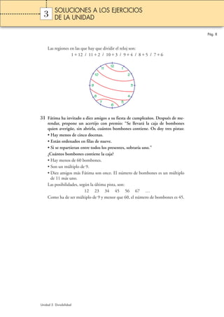 Pág. 8 
SOLUCIONES A LOS EJERCICIOS 
DE LA UNIDAD 
3 
Las regiones en las que hay que dividir el reloj son: 
112 / 112 / 103 / 94 / 85 / 76 
9 3 
31 Fátima ha invitado a diez amigos a su fiesta de cumpleaños. Después de me-rendar, 
propone un acertijo con premio: “Se llevará la caja de bombones 
quien averigüe, sin abrirla, cuántos bombones contiene. Os doy tres pistas: 
• Hay menos de cinco docenas. 
• Están ordenados en filas de nueve. 
• Si se repartieran entre todos los presentes, sobraría uno.” 
¿Cuántos bombones contiene la caja? 
• Hay menos de 60 bombones. 
• Son un múltiplo de 9. 
• Diez amigos más Fátima son once. El número de bombones es un múltiplo 
de 11 más uno. 
Las posibilidades, según la última pista, son: 
12 23 34 45 56 67 … 
Como ha de ser múltiplo de 9 y menor que 60, el número de bombones es 45. 
Unidad 3. Divisibilidad 
12 1 
2 
4 
5 
6 
8 
7 
10 
11 
 
