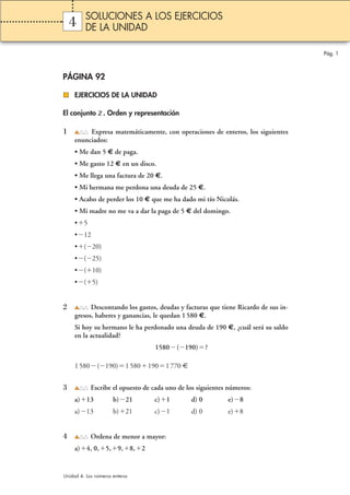 4 
PÁGINA 92 
EJERCICIOS DE LA UNIDAD 
El conjunto Z. Orden y representación 
1 Expresa matemáticamente, con operaciones de enteros, los siguientes 
enunciados: 
• Me dan 5 € de paga. 
• Me gasto 12 € en un disco. 
• Me llega una factura de 20 €. 
• Mi hermana me perdona una deuda de 25 €. 
• Acabo de perder los 10 € que me ha dado mi tío Nicolás. 
• Mi madre no me va a dar la paga de 5 € del domingo. 
•5 
•12 
•(20) 
•(25) 
•(10) 
•(5) 
2 Descontando los gastos, deudas y facturas que tiene Ricardo de sus in-gresos, 
haberes y ganancias, le quedan 1 580 €. 
Si hoy su hermano le ha perdonado una deuda de 190 €, ¿cuál será su saldo 
en la actualidad? 
1580(190)? 
1 580(190)1 5801901 770 € 
3 Escribe el opuesto de cada uno de los siguientes números: 
a)13 b)21 c)1 d) 0 e)8 
a)13 b)21 c)1 d) 0 e)8 
4 Ordena de menor a mayor: 
a)4, 0,5,9,8,2 
Pág. 1 
SOLUCIONES A LOS EJERCICIOS 
DE LA UNIDAD 
Unidad 4. Los números enteros 
 