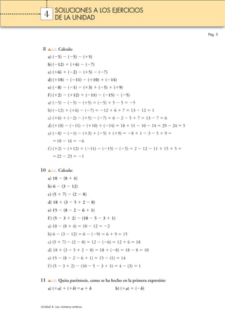 4 
8 Calcula: 
a) (5)  (5)  (5) 
b) (12)  (6)  (7) 
c) (6)  (2)  (5)  (7) 
d) (18)  (11)  (10)  (14) 
e) (8)  (1)  (3)  (5)  (9) 
f ) (2)  (12)  (11)  (15)  (5) 
a) (5)  (5)  (5)  (5)  5  5 5 
b) (12)  (6)  (7) 12  6  7  13  12  1 
c) (6)  (2)  (5)  (7)  6  2  5  7  13  7  6 
d) (18)  (11)  (10)  (14)  18  11  10  14  29  24  5 
e) (8)  (1)  (3)  (5)  (9) 8  1  3  5  9  
10  16 6 
f ) (2)  (12)  (11)  (15)  (5)  2  12  11  15  5  
22  23 1 
10 Calcula: 
a) 10  (8  4) 
b) 6  (3  12) 
c) (5  7)  (2  8) 
d) 18  (3  5  2  8) 
e) 15  (8  2  6  1) 
f ) (5  3  2)  (10  5  3  1) 
a) 10  (8  4)  10  12 2 
b) 6  (3  12)  6  (9)  6  9  15 
c) (5  7)  (2  8)  12  (6)  12  6  18 
d) 18  (3  5  2  8)  18  (8)  18  8  10 
e) 15  (8  2  6  1)  15  (1)  14 
f ) (5  3  2)  (10  5  3  1)  4  (3)  1 
11 Quita paréntesis, como se ha hecho en la primera expresión: 
a) (a)  (b)a  b b) (a)  (b) 
Pág. 3 
SOLUCIONES A LOS EJERCICIOS 
DE LA UNIDAD 
Unidad 4. Los números enteros 
 