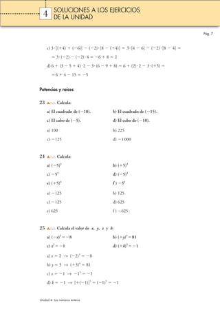 4 
c) 3 [(4)  (6)]  (2) [8  (4)]  3 [4  6]  (2) [8  4]  
 3 (2)  (2) 4 6  8  2 
d) 6  (3  5  4) 2  3 (6  9  8)  6  (2)  2  3 (5)  
6  4  15 5 
Potencias y raíces 
23 Calcula: 
a) El cuadrado de (10). b) El cuadrado de (15). 
c) El cubo de (5). d) El cubo de (10). 
a) 100 b) 225 
c) 125 d) 1 000 
24 Calcula: 
a) (5)3 b) (5)3 
c) 53 d) (5)4 
e) (5)4 f ) 54 
a) 125 b) 125 
c) 125 d) 625 
e) 625 f ) 625 
25 Calcula el valor de x, y, z y k: 
a) (x)38 b) (y)481 
c) z51 d) (k)51 
a) x  2 → (2)38 
b) y  3 → (3)4  81 
c) z1 → 151 
d) k1 → [(1)]5  (1)51 
Pág. 7 
SOLUCIONES A LOS EJERCICIOS 
DE LA UNIDAD 
Unidad 4. Los números enteros 
 