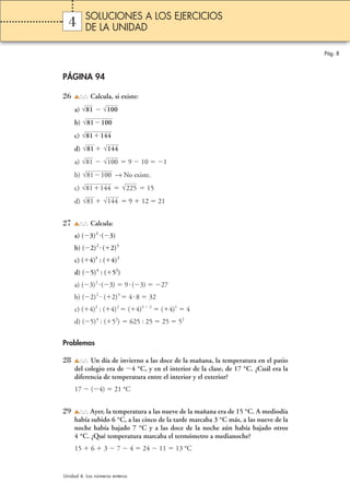 Pág. 8 
SOLUCIONES A LOS EJERCICIOS 
DE LA UNIDAD 
4 
PÁGINA 94 
26 Calcula, si existe: 
√81 √100 
a)  
b) 
√81100 
c) 
√81144 
d) √81  
√144 
a) √81  √100 
9  10 1 
b) √81100 
→ No existe. 
c) √81144  √225 
15 
d)  9  12  21 
√81 √144 
27 Calcula: 
a) (3)2 (3) 
b) (2)2  (2)3 
c) (4)3 : (4)2 
d) (5)4 : (52) 
a) (3)2 (3)  9 (3) 27 
b) (2)2  (2)3  4 8  32 
c) (4)3 : (4)2  (4)3  2  (4)1  4 
d) (5)4 : (52)  625 : 25  25  52 
Problemas 
28 Un día de invierno a las doce de la mañana, la temperatura en el patio 
del colegio era de 4 °C, y en el interior de la clase, de 17 °C. ¿Cuál era la 
diferencia de temperatura entre el interior y el exterior? 
17  (4)  21 °C 
29 Ayer, la temperatura a las nueve de la mañana era de 15 °C. A mediodía 
había subido 6 °C, a las cinco de la tarde marcaba 3 °C más, a las nueve de la 
noche había bajado 7 °C y a las doce de la noche aún había bajado otros 
4 °C. ¿Qué temperatura marcaba el termómetro a medianoche? 
15  6  3  7  4  24  11  13 °C 
Unidad 4. Los números enteros 
 