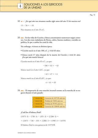 Pág. 10 
SOLUCIONES A LOS EJERCICIOS 
DE LA UNIDAD 
4 
32 ¿En qué año nos situamos medio siglo antes del año 15 de nuestra era? 
15  50 35 
Nos situamos en el año 35 a.C. 
33 En las vidas de Cicerón y Séneca encontramos numerosos rasgos comu-nes. 
Los dos eran ciudadanos de Roma, cultos, buenos oradores y metidos en 
política, lo que a ambos les costó la vida. 
Sin embargo, vivieron en distinta época: 
• Cicerón nació en el año 106 a.C. y vivió 63 años. 
• Séneca nació 47 años después de la muerte de Cicerón y vivió 61 años. 
¿En qué año murió Séneca? 
Cicerón murió en el año 43 a.C., ya que: 
106  63 43 
Séneca nació en el año 4 d.C., ya que: 
43  47 4 
Séneca murió en el año 65 d.C., ya que: 
4  61  65 
34 El empresario de una estación invernal resume así la marcha de su ne-gocio 
durante el año pasado: 
1er TRIMESTRE Ganancias de 3 875 € cada mes 
2o TRIMESTRE Pérdidas de 730 € cada mes 
3er TRIMESTRE Pérdidas de 355 € cada mes 
4o TRIMESTRE Ganancias de 2 200 € cada mes 
¿Cuál fue el balance final? 
(3 875 3)  (730 3)  (355 3)  (2 200 3)  
 (3 875  730  355  2 200) 3  4 990 3  14 970 
El balance final es una ganancia de 14 970 €. 
Unidad 4. Los números enteros 
 