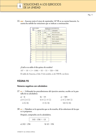 4 
35 Azucena tenía el cinco de septiembre 187 € en su cuenta bancaria. La 
cuenta ha sufrido las variaciones que se indican a continuación: 
BANCO KOKO EXTRACTO DE MOVIMIENTOS 
¿Cuál es su saldo el día quince de octubre? 
187  18  3  1 084  93  53  520  590 
El saldo de Azucena, el día 15 de octubre, es de 590 € a su favor. 
PÁGINA 95 
Números negativos con calculadora 
37 Utilizando los procedimientos del ejercicio anterior, escribe en la pan-talla 
de tu calculadora: 
a) 6 b) 15 c) 585 
a) 0 6 b) 0 15 c) 0 585 
6 15 585 
38 Fijándote en la operación que se da resuelta, di las soluciones de las que 
se te proponen. 
Después, comprueba con la calculadora. 
14315613 
a) 243256 b) 43156 
Pág. 11 
SOLUCIONES A LOS EJERCICIOS 
DE LA UNIDAD 
Unidad 4. Los números enteros 
nº de cuenta..................................... 
FECHA D H CONCEPTO 
10 - IX 18 € Extracción cajero 
13 - IX 3 € Abono intereses cuenta 
1 - X 1084 € Abono nómina 
5 - X 93 € Recibo compañía telefónica 
15 - X 53 € Gasto comercio 
15 - X 520 € Préstamo hipotecario 
 