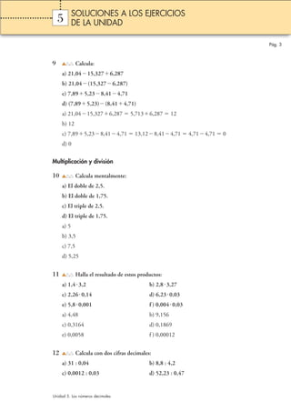 5 
9 Calcula: 
a) 21,0415,3276,287 
b) 21,04(15,3276,287) 
c) 7,895,238,414,71 
d) (7,895,23)(8,414,71) 
a) 21,0415,3276,287  5,7136,287  12 
b) 12 
c) 7,895,238,414,71  13,128,414,71  4,714,71  0 
d) 0 
Multiplicación y división 
10 Calcula mentalmente: 
a) El doble de 2,5. 
b) El doble de 1,75. 
c) El triple de 2,5. 
d) El triple de 1,75. 
a) 5 
b) 3,5 
c) 7,5 
d) 5,25 
11 Halla el resultado de estos productos: 
a) 1,4 3,2 b) 2,8 3,27 
c) 2,26 0,14 d) 6,230,03 
e) 5,8 0,001 f ) 0,0040,03 
a) 4,48 b) 9,156 
c) 0,3164 d) 0,1869 
e) 0,0058 f ) 0,00012 
12 Calcula con dos cifras decimales: 
a) 31 : 0,04 b) 8,8 : 4,2 
c) 0,0012 : 0,03 d) 52,23 : 0,47 
Pág. 3 
SOLUCIONES A LOS EJERCICIOS 
DE LA UNIDAD 
Unidad 5. Los números decimales 
 