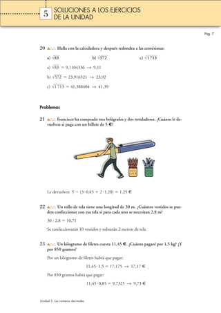 5 
20 Halla con la calculadora y después redondea a las centésimas: 
√83 √572 √1 713 
a) b) c) 
a) √83 
 9,1104336 → 9,11 
b) √572 
 23,916521 → 23,92 
c)  41,388404 → 41,39 
Problemas 
21 Francisco ha comprado tres bolígrafos y dos rotuladores. ¿Cuánto le de-vuelven 
si paga con un billete de 5 €? 
Le devuelven 5  (30,45  2 1,20)  1,25 € 
22 Un rollo de tela tiene una longitud de 30 m. ¿Cuántos vestidos se pue-den 
confeccionar con esa tela si para cada uno se necesitan 2,8 m? 
30 : 2,8  10,71 
Se confeccionarán 10 vestidos y sobrarán 2 metros de tela. 
23 Un kilogramo de filetes cuesta 11,45 €. ¿Cuánto pagaré por 1,5 kg? ¿Y 
por 850 gramos? 
Por un kilogramo de filetes habrá que pagar: 
11,45 1,5  17,175 → 17,17 € 
Por 850 gramos habrá que pagar: 
11,450,85  9,7325 → 9,73 € 
√1 713 
Pág. 7 
SOLUCIONES A LOS EJERCICIOS 
DE LA UNIDAD 
Unidad 5. Los números decimales 
BOLIS 
0,45 € 
ROTUS 
1,20 € 
 