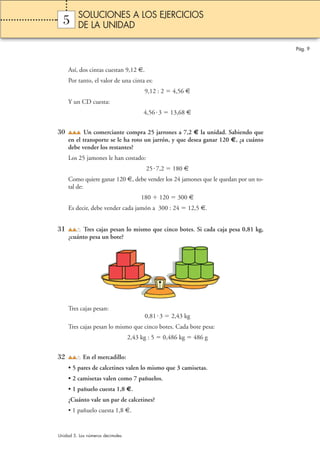 5 
Así, dos cintas cuestan 9,12 €. 
Por tanto, el valor de una cinta es: 
9,12 : 2  4,56 € 
Y un CD cuesta: 
4,56 3  13,68 € 
30 Un comerciante compra 25 jarrones a 7,2 € la unidad. Sabiendo que 
en el transporte se le ha roto un jarrón, y que desea ganar 120 €, ¿a cuánto 
debe vender los restantes? 
Los 25 jamones le han costado: 
25 7,2  180 € 
Como quiere ganar 120 €, debe vender los 24 jamones que le quedan por un to-tal 
de: 
180  120  300 € 
Es decir, debe vender cada jamón a 300 : 24  12,5 €. 
31 Tres cajas pesan lo mismo que cinco botes. Si cada caja pesa 0,81 kg, 
¿cuánto pesa un bote? 
Tres cajas pesan: 
0,81 3  2,43 kg 
Tres cajas pesan lo mismo que cinco botes. Cada bote pesa: 
2,43 kg : 5  0,486 kg  486 g 
32 En el mercadillo: 
• 5 pares de calcetines valen lo mismo que 3 camisetas. 
• 2 camisetas valen como 7 pañuelos. 
• 1 pañuelo cuesta 1,8 €. 
¿Cuánto vale un par de calcetines? 
• 1 pañuelo cuesta 1,8 €. 
Pág. 9 
SOLUCIONES A LOS EJERCICIOS 
DE LA UNIDAD 
Unidad 5. Los números decimales 
 