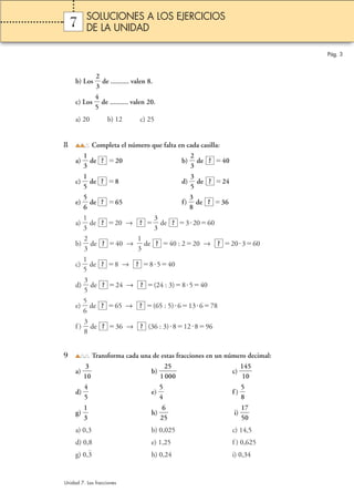 2 
3 
7 
b) Los  
 de .......... valen 8. 
4 
5 
 de .......... valen 20. 
c) Los  
a) 20 b) 12 c) 25 
8 Completa el número que falta en cada casilla: 
1 
3 
a)  
2 
3 
? ? 
 de 20 b)  
 de 40 
1 
5 
c)  
3 
5 
? ? 
 de 8 d)  
 de 24 
5 
6 
? ? 
 de 65 f)  
e)  
3 
8 
 de 36 
1 
3 
 de 20 →  
a)  
3 
3 
? ? ? 
 de 32060 
2 
3 
 de 40 →  
b)  
1 
3 
 de 40 : 220 → 20360 
1 
5 
? ? ? 
 de 8 → 8540 
c)  
3 
5 
? ? 
 de 24 → (24 : 3)8540 
d)  
5 
6 
? ? 
 de 65 → (65 : 5) 613678 
e)  
3 
8 
? ? 
 de 36 → (36 : 3) 812896 
f )  
? ? 
9 Transforma cada una de estas fracciones en un número decimal: 
3 
a) 1 
0  
 c)  1 
2 
0 
b) 1 
5 
00 
4 
0 
5 
1 
4 
5 
d)  
5 
4 
 e)  
5 
8 
 f )  
 
1 
3 
g)  
6 
 h) 2 
5  
1 
5 
7 
i)  
0  
a) 0,3 b) 0,025 c) 14,5 
d) 0,8 e) 1,25 f ) 0,625 
g) 0,3 h) 0,24 i) 0,34 
Pág. 3 
SOLUCIONES A LOS EJERCICIOS 
DE LA UNIDAD 
Unidad 7. Las fracciones 
 