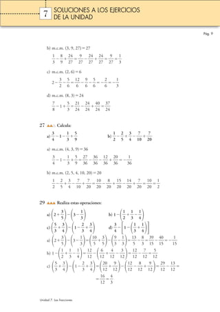 7 
b) m.c.m. (3, 9, 27)27 
1 
3 
 
8 
9 
 2 
 
4 
7 
 2 
2 
2 
9 
7 
4 
7 
 2 
2 
4 
7 
2 
2 
9 
7 
1 
3 
 
 
c) m.c.m. (2, 6)6 
3 
2 
2 
5 
6 
 1 
 
2 
 
6 
9 
6 
5 
6 
 
 
2 
6 
1 
3 
 
 
d) m.c.m. (8, 3)24 
7 
8 
1 
 
5 
3 
 2 
1 
4 
 2 
2 
4 
4 
 4 
2 
0 
4 
 3 
2 
7 
4 
 
2 
27 Calcula: 
3 
4 
a)  
1 
3 
1 
5 
9 
 b)  
 
1 
2 
2 
5 
 
3 
4 
 
7 
 
0  
1 
7 
2 
0  
a) m.c.m. (4, 3, 9)36 
3 
4 
1 
 
1 
3 
5 
9 
 2 
 
7 
6 
 3 
3 
6 
6 
 1 
3 
2 
6 
 2 
3 
0 
6 
3 
3 
1 
6 
 
b) m.c.m. (2, 5, 4, 10, 20)20 
1 
2 
 
2 
5 
 
3 
4 
 
7 
0 
1 
 1 
7 
0 
2 
0 
0 
 1 
2 
2 
8 
0 
5 
0 
 1 
2 
4 
0 
 1 
2 
2 
7 
0 
0 
0 
 
2 
1 
2 
 
29 Realiza estas operaciones: 
a) 2 
3 
5 
3 
1 
3 
 b) 1 
1 
2 
1 
3 
 
1 
4 
 
 
c)  
5 
3 
3 
4 
1 
 
2 
3 
3 
4 
 d)  
 
3 
4 
1 
1 
3 
1 
4 
 
 
a) 2 
3 
5 
3 
1 
3 
 1 
0 
5 
3 
5 
 
 
9 
3 
1 
3 
 1 
 
3 
5 
8 
3 
 3 
 
9 
5  
1 
 4 
1 
0 
5  
1 
1 
5  
b) 1 
1 
2 
1 
3 
 
1 
4 
 1 
 
2 
2 
1 
1 
6 
2 
4 
2 
1 
3 
2 
 1 
1 
2 
2 
1 
1 
7 
2 
5 
2 
1 
 
c)  
5 
3 
3 
4 
1 
 
2 
3 
3 
4 
 2 
 
0 
2 
1 
1 
9 
2 
 1 
2 
2 
1 
1 
8 
2 
9 
2 
 2 
1 
9 
2 
 1 
1 
3 
2 
 
1 
 1 
1 
6 
2 
4 
3 
 
 
Pág. 9 
SOLUCIONES A LOS EJERCICIOS 
DE LA UNIDAD 
Unidad 7. Las fracciones 
 