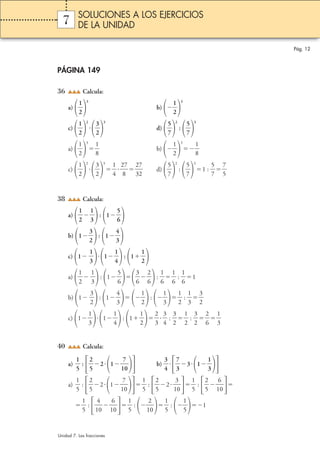 Pág. 12 
SOLUCIONES A LOS EJERCICIOS 
DE LA UNIDAD 
7 
PÁGINA 149 
36 Calcula: 
a)  
1 
2 
3 
b)  
1 
2 
3 
c)  
1 
2 
2 
 
3 
2 
3 
d)  
5 
7 
2 
:  
5 
7 
3 
a)  
1 
2 
3 
 b)  
1 
8 
 
1 
2 
3 
1 
8 
 
 
c)  
1 
2 
2 
 
3 
2 
3 
1 
4 
  2 
 
 d)  
7 
 2 
8 
7 
2 
3 
5 
7 
2 
:  
5 
7 
3 
5 
7 
1 :  
7 
5 
 
 
38 Calcula: 
a)  
1 
2 
1 
3 
 : 1 
 
5 
6 
 
b) 1 
3 
2 
 : 1 
4 
3 
 
c) 1  
1 
3 
1 
1 
4 
 : 1 
1 
2 
 
a)  
1 
2 
1 
3 
: 1 
  
5 
6 
 
3 
6 
2 
6 
:  
 
1 
6 
1 
6 
 :  
 
1 
6 
1 
b) 1  
3 
2 
: 1 
4 
3 
  
1 
2 
:  
1 
3 
 
1 
2 
1 
3 
 :  
3 
2 
 
 
c) 1 
1 
3 
1 
1 
4 
: 1 
1 
2 
 
2 
3 
3 
4 
 :  
   
3 
2 
1 
2 
 :  
 
3 
2 
2 
6 
 
1 
3 
 
 
40 Calcula: 
 :  
1 
5 
a)  
211 
2 
5 
0 b)  
7 
  
3 
4 
31 
7 
3 
1 
3 
 
 :  
1 
5 
a)  
211 
2 
5 
7 
0 
 
 :  
1 
5 
2 
5 
3 
0 
 
21 
 :  
1 
5 
2 
5 
6 
0 
 
1 
 : 1 
1 
5 
 
4 
0 
6 
0 
 
1 
 : 1 
1 
5 
2 
0 
 
 :  
1 
5 
1 
5 
1 
Unidad 7. Las fracciones 
 