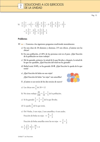 7 
3 
4 
b)  
  
31 
7 
3 
1 
3 
 
  
3 
4 
7 
3 
2 
3 
 
3  
  
3 
4 
2 
7 
3 
  
3 
4 
 
7 
3 
6 
3 
 
 
  
3 
4 
1 
3 
 
1 
4 
 
Problemas 
41 Contesta a las siguientes preguntas resolviendo mentalmente: 
a) En una clase de 20 alumnos y alumnas, 2/5 son chicos. ¿Cuántas son las 
chicas? 
b) En una población, el 20% de las personas está en el paro. ¿Qué fracción 
de la población no tiene trabajo? 
c) Me he gastado, primero, la mitad de lo que llevaba y, después, la mitad de 
lo que me quedaba. ¿Qué fracción del total me he gastado? 
d) Rafael tenía 50 € y se ha gastado 20 €. ¿Qué fracción le queda de lo que 
tenía? 
e) ¿Qué fracción de bolas no son rojas? 
¿Qué fracción de bolas “no rojas” son amarillas? 
f) ¿Cuánto es un tercio de los dos tercios de nueve? 
3 
5 
 de 2012 
a) Las chicas son  
2 
0 
0 
b) No tiene trabajo 1 
0  
2 
0 
1 
1 
5 
 de la población. 
 
1 
2 
c) Se ha gastado  
1 
4 
  
3 
4 
 de lo que llevaba. 
 
3 
5 
d) Le queda  
 de lo que tenía. 
e) De 9 bolas, 3 son rojas, 2 son amarillas y 4 son azules. 
6 
9 
Fracción de bolas no rojas →  
2 
3 
 
 
2 
6 
Fracción de bolas amarillas entre las no rojas →  
1 
3 
 
 
  
1 
3 
f )  
 9 1 
2 
3 
8 
2 
9 
Pág. 13 
SOLUCIONES A LOS EJERCICIOS 
DE LA UNIDAD 
Unidad 7. Las fracciones 
 