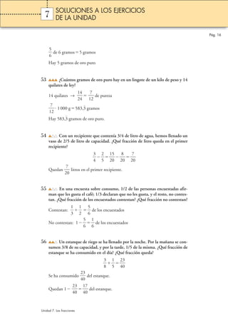 Pág. 16 
7 
5 
6 
 
SOLUCIONES A LOS EJERCICIOS 
DE LA UNIDAD 
 de 6 gramos5 gramos 
Hay 5 gramos de oro puro 
53 ¿Cuántos gramos de oro puro hay en un lingote de un kilo de peso y 14 
quilates de ley? 
14 quilates →  1 
4 
4 
 1 
2 
7 
2 
 de pureza 
7 
2 
 1 000 g583,3 gramos 
 
1 
Hay 583,3 gramos de oro puro. 
54 Con un recipiente que contenía 3/4 de litro de agua, hemos llenado un 
vaso de 2/5 de litro de capacidad. ¿Qué fracción de litro queda en el primer 
recipiente? 
3 
4 
 
 
2 
5 
 1 
5 
0 
2 
2 
8 
0 
7 
0 
2 
 
7 
0 
Quedan 2 
 litros en el primer recipiente. 
55 En una encuesta sobre consumo, 1/2 de las personas encuestadas afir-man 
que les gusta el café; 1/3 declaran que no les gusta, y el resto, no contes-tan. 
¿Qué fracción de los encuestados contestan? ¿Qué fracción no contestan? 
1 
3 
Contestan:  
1 
2 
 
5 
6 
 de los encuestados 
  
5 
6 
No contestan: 1 
1 
6 
 de los encuestados 
 
56 Un estanque de riego se ha llenado por la noche. Por la mañana se con-sumen 
3/8 de su capacidad, y por la tarde, 1/5 de la misma. ¿Qué fracción de 
estanque se ha consumido en el día? ¿Qué fracción queda? 
3 
8 
 
 
1 
5 
 2 
3 
0 
 
4 
Se ha consumido  2 
3 
0 
 del estanque. 
4 
Quedan 1  2 
3 
0 
 1 
4 
7 
0 
 del estanque. 
4 
Unidad 7. Las fracciones 
 