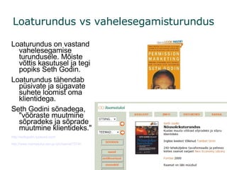Loaturundus vs vahelesegamisturundus Loaturundus on vastand vahelesegamise turundusele. Mõiste võttis kasutusel ja tegi popiks Seth Godin. Loaturundus tähendab püsivate ja sügavate suhete loomist oma klientidega. Seth Godini sõnadega, "võõraste muutmine sõpradeks ja sõprade muutmine klientideks." http://sethgodin.typepad.com/ http://www.raamatukoi.ee/cgi-bin/raamat?3740 