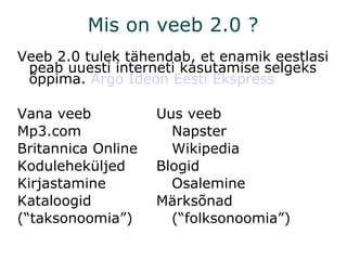Mis on veeb 2.0 ? Veeb 2.0 tulek tähendab, et enamik eestlasi peab uuesti interneti kasutamise selgeks õppima.  Argo  Ideon   Eesti   Ekspress Vana veeb Uus veeb Mp3.com Napster Britannica Online Wikipedia Koduleheküljed Blogid Kirjastamine Osalemine Kataloogid Märksõnad (“taksonoomia”) (“folksonoomia”) 