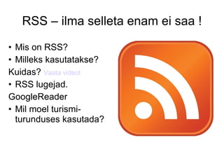 RSS – ilma selleta enam ei saa ! Mis on RSS? Milleks kasutatakse? Kuidas?  Vaata videot RSS lugejad. GoogleReader Mil moel turismi- turunduses kasutada? 