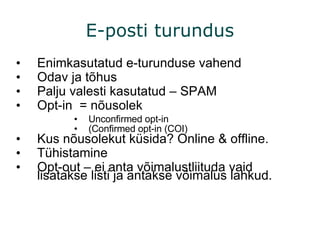 Enimkasutatud e-turunduse vahend Odav ja tõhus Palju valesti kasutatud – SPAM Opt-in  = nõusolek  Unconfirmed opt-in (Confirmed opt-in (COI) Kus nõusolekut küsida? Online & offline. Tühistamine  Opt-out – ei anta võimalustliituda vaid lisatakse listi ja antakse võimalus lahkud.  E-posti turundus 