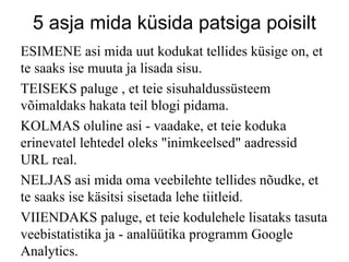 5 asja mida küsida patsiga poisilt ESIMENE asi mida uut kodukat tellides küsige on, et te saaks ise muuta ja lisada sisu. TEISEKS paluge , et teie sisuhaldussüsteem võimaldaks hakata teil blogi pidama. KOLMAS oluline asi - vaadake, et teie koduka erinevatel lehtedel oleks "inimkeelsed" aadressid URL real. NELJAS asi mida oma veebilehte tellides nõudke, et te saaks ise käsitsi sisetada lehe tiitleid. VIIENDAKS paluge, et teie kodulehele lisataks tasuta veebistatistika ja - analüütika programm Google Analytics. 