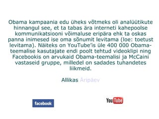 Obama kampaania edu üheks võtmeks oli analüütikute hinnangul see, et ta tabas ära interneti kahepoolse kommunikatsiooni võimaluse eripära ehk ta oskas panna inimesed ise oma sõnumit levitama (loe: toetust levitama). Näiteks on YouTube’is üle 400 000 Obama-teemalise kasutajate endi poolt tehtud videoklipi ning Facebookis on arvukaid Obama-teemalisi ja McCaini vastaseid gruppe, milledel on sadades tuhandetes liikmeid. Allikas  Äripäev 