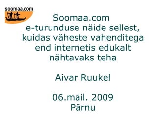 Soomaa.com  e-turunduse näide sellest, kuidas väheste vahenditega end internetis edukalt nähtavaks teha Aivar Ruukel 06.mail. 2009 Pärnu 