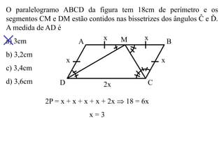 O paralelogramo ABCD da figura tem 18cm de perímetro e os segmentos CM e DM estão contidos nas bissetrizes dos ângulos Ĉ e Ď. A medida de AD é 
a) 3cm 
b) 3,2cm 
c) 3,4cm 
d) 3,6cm 
A 
M 
B 
C 
D 
x 
x 
x 
x 
2x 
2P = x + x + x + x + 2x  18 = 6x 
x = 3  