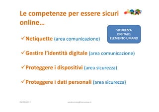 Le competenze per essere sicuri
online…
09/05/2017 sandra.troia@istruzione.it
Netiquette (area comunicazione)
Gestire l’identità digitale (area comunicazione)
Proteggere i dispositivi (area sicurezza)
Proteggere i dati personali (area sicurezza)
SICUREZZA
DIGITALE:
ELEMENTO UMANO
 