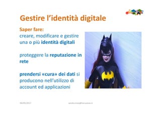Gestire l’identità digitale
09/05/2017 sandra.troia@istruzione.it
Saper fare:
creare, modificare e gestire
una o più identità digitali
proteggere la reputazione in
rete
prendersi «cura» dei dati si
producono nell’utilizzo di
account ed applicazioni
 