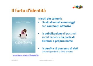 Il furto d'identità
09/05/2017 sandra.troia@istruzione.it
I rischi più comuni:
• l'invio di email e messaggi
con contenuti offensivi
• la pubblicazione di post nei
social network da parte di
estranei a proprio nome
• la perdita di possesso di dati
(anche riguardanti la sfera privata)
https://youtu.be/qLGfm6pquX0
 