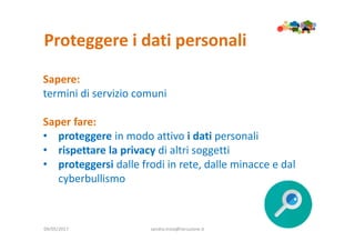 Proteggere i dati personali
09/05/2017 sandra.troia@istruzione.it
Sapere:
termini di servizio comuni
Saper fare:
• proteggere in modo attivo i dati personali
• rispettare la privacy di altri soggetti
• proteggersi dalle frodi in rete, dalle minacce e dal
cyberbullismo
 