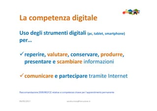 La competenza digitale
09/05/2017 sandra.troia@istruzione.it
Uso degli strumenti digitali (pc, tablet, smartphone)
per…
reperire, valutare, conservare, produrre,
presentare e scambiare informazioni
comunicare e partecipare tramite Internet
 