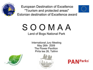 European Destination of Excellence &quot;Tourism and protected areas&quot;  Estonian destination of Excellence award S O O M A A Land of Bogs National Park International Jury Meeting May 26th  2009  The Flower Pavillion  Pirita tee 26, Tallinn 