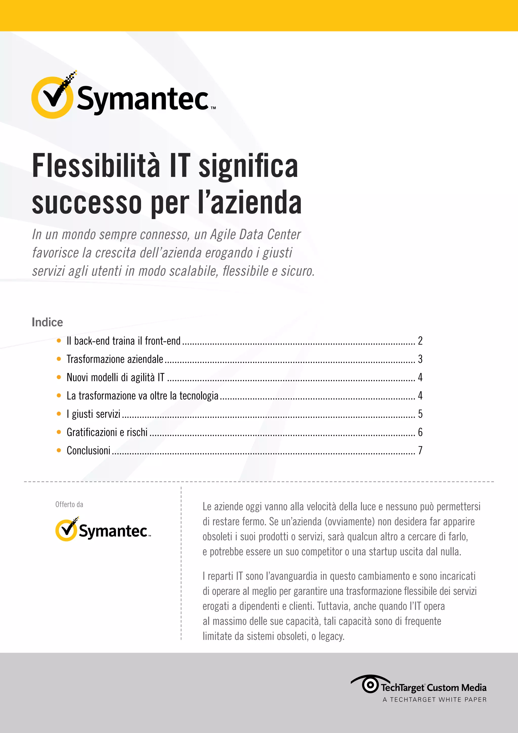 Flessibilità IT significa
successo per l’azienda
In un mondo sempre connesso, un Agile Data Center
favorisce la crescita dell’azienda erogando i giusti
servizi agli utenti in modo scalabile, flessibile e sicuro.
Indice
• Il back-end traina il front-end.............................................................................................. 2
• Trasformazione aziendale..................................................................................................... 3
• Nuovi modelli di agilità IT.................................................................................................... 4
• La trasformazione va oltre la tecnologia............................................................................... 4
• I giusti servizi...................................................................................................................... 5
• Gratificazioni e rischi........................................................................................................... 6
• Conclusioni.......................................................................................................................... 7
A TECHTARGET WHITE PAPER
Offerto da Le aziende oggi vanno alla velocità della luce e nessuno può permettersi
di restare fermo. Se un’azienda (ovviamente) non desidera far apparire
obsoleti i suoi prodotti o servizi, sarà qualcun altro a cercare di farlo,
e potrebbe essere un suo competitor o una startup uscita dal nulla.
I reparti IT sono l’avanguardia in questo cambiamento e sono incaricati
di operare al meglio per garantire una trasformazione flessibile dei servizi
erogati a dipendenti e clienti. Tuttavia, anche quando l’IT opera
al massimo delle sue capacità, tali capacità sono di frequente
limitate da sistemi obsoleti, o legacy.
 