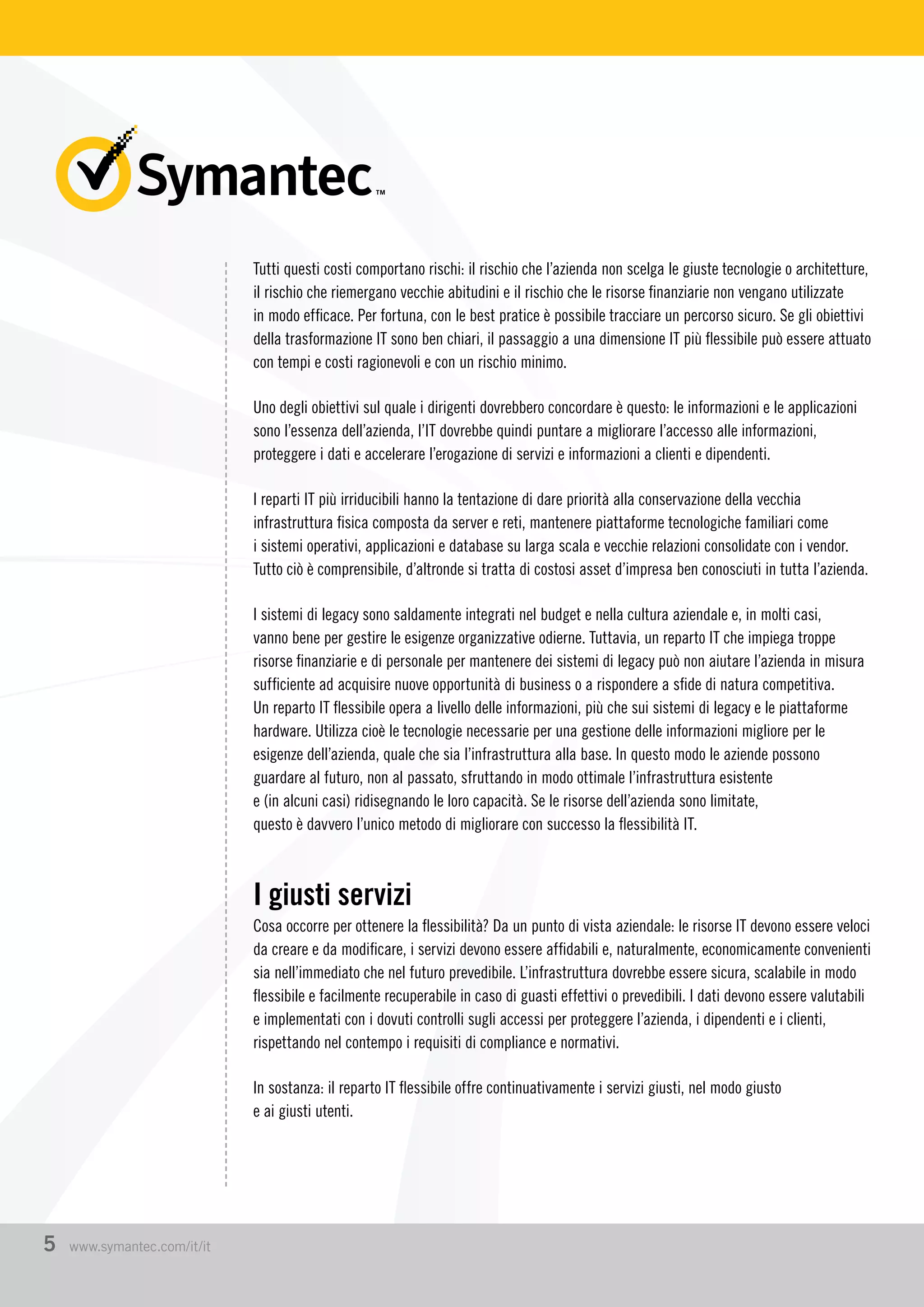 Tutti questi costi comportano rischi: il rischio che l’azienda non scelga le giuste tecnologie o architetture,
il rischio che riemergano vecchie abitudini e il rischio che le risorse finanziarie non vengano utilizzate
in modo efficace. Per fortuna, con le best pratice è possibile tracciare un percorso sicuro. Se gli obiettivi
della trasformazione IT sono ben chiari, il passaggio a una dimensione IT più flessibile può essere attuato
con tempi e costi ragionevoli e con un rischio minimo.
Uno degli obiettivi sul quale i dirigenti dovrebbero concordare è questo: le informazioni e le applicazioni
sono l’essenza dell’azienda, l’IT dovrebbe quindi puntare a migliorare l’accesso alle informazioni,
proteggere i dati e accelerare l’erogazione di servizi e informazioni a clienti e dipendenti.
I reparti IT più irriducibili hanno la tentazione di dare priorità alla conservazione della vecchia
infrastruttura fisica composta da server e reti, mantenere piattaforme tecnologiche familiari come
i sistemi operativi, applicazioni e database su larga scala e vecchie relazioni consolidate con i vendor.
Tutto ciò è comprensibile, d’altronde si tratta di costosi asset d’impresa ben conosciuti in tutta l’azienda.
I sistemi di legacy sono saldamente integrati nel budget e nella cultura aziendale e, in molti casi,
vanno bene per gestire le esigenze organizzative odierne. Tuttavia, un reparto IT che impiega troppe
risorse finanziarie e di personale per mantenere dei sistemi di legacy può non aiutare l’azienda in misura
sufficiente ad acquisire nuove opportunità di business o a rispondere a sfide di natura competitiva.
Un reparto IT flessibile opera a livello delle informazioni, più che sui sistemi di legacy e le piattaforme
hardware. Utilizza cioè le tecnologie necessarie per una gestione delle informazioni migliore per le
esigenze dell’azienda, quale che sia l’infrastruttura alla base. In questo modo le aziende possono
guardare al futuro, non al passato, sfruttando in modo ottimale l’infrastruttura esistente
e (in alcuni casi) ridisegnando le loro capacità. Se le risorse dell’azienda sono limitate,
questo è davvero l’unico metodo di migliorare con successo la flessibilità IT.
I giusti servizi
Cosa occorre per ottenere la flessibilità? Da un punto di vista aziendale: le risorse IT devono essere veloci
da creare e da modificare, i servizi devono essere affidabili e, naturalmente, economicamente convenienti
sia nell’immediato che nel futuro prevedibile. L’infrastruttura dovrebbe essere sicura, scalabile in modo
flessibile e facilmente recuperabile in caso di guasti effettivi o prevedibili. I dati devono essere valutabili
e implementati con i dovuti controlli sugli accessi per proteggere l’azienda, i dipendenti e i clienti,
rispettando nel contempo i requisiti di compliance e normativi.
In sostanza: il reparto IT flessibile offre continuativamente i servizi giusti, nel modo giusto
e ai giusti utenti.
5 www.symantec.com/it/it
 