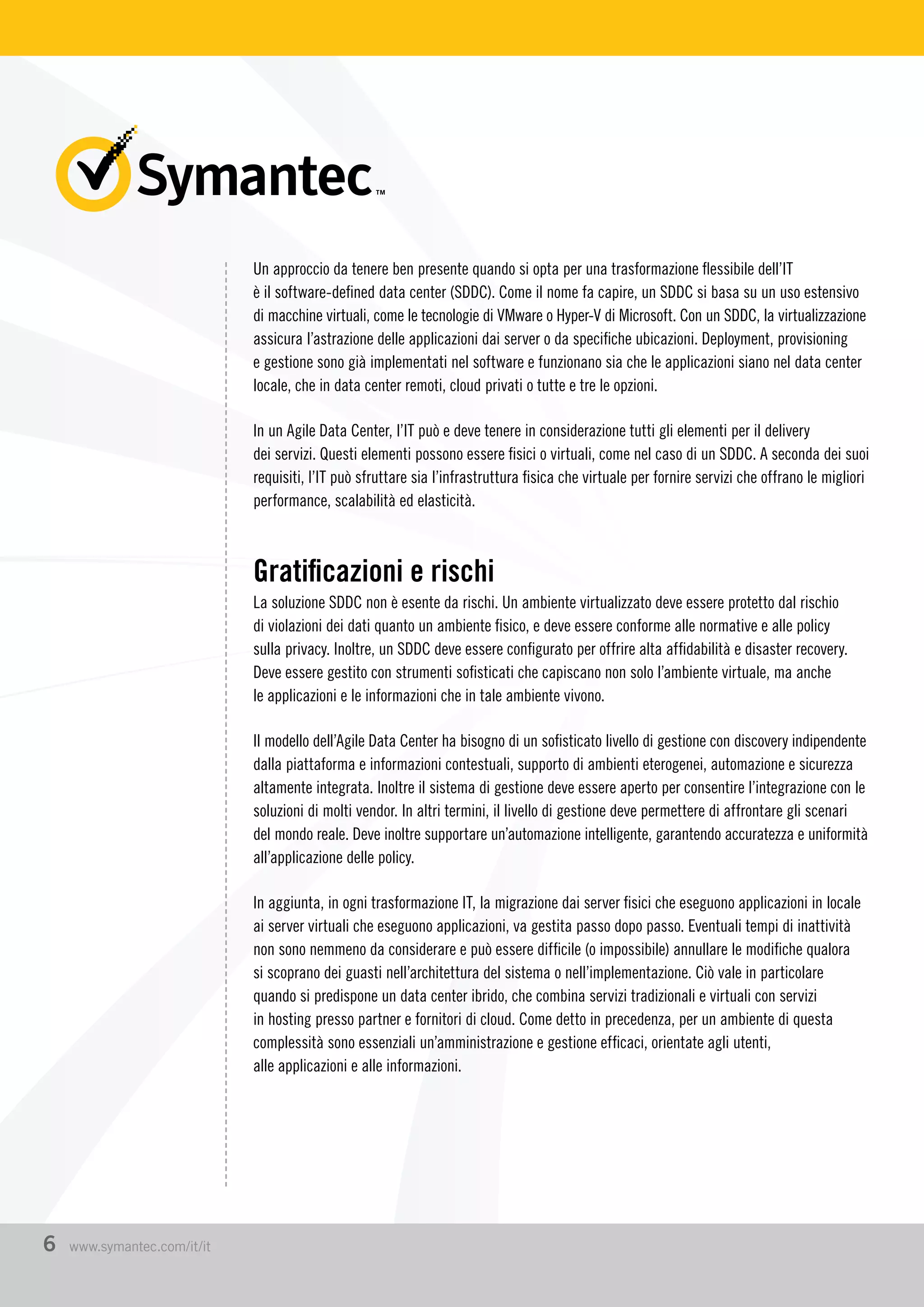 Un approccio da tenere ben presente quando si opta per una trasformazione flessibile dell’IT
è il software-defined data center (SDDC). Come il nome fa capire, un SDDC si basa su un uso estensivo
di macchine virtuali, come le tecnologie di VMware o Hyper-V di Microsoft. Con un SDDC, la virtualizzazione
assicura l’astrazione delle applicazioni dai server o da specifiche ubicazioni. Deployment, provisioning
e gestione sono già implementati nel software e funzionano sia che le applicazioni siano nel data center
locale, che in data center remoti, cloud privati o tutte e tre le opzioni.
In un Agile Data Center, l’IT può e deve tenere in considerazione tutti gli elementi per il delivery
dei servizi. Questi elementi possono essere fisici o virtuali, come nel caso di un SDDC. A seconda dei suoi
requisiti, l’IT può sfruttare sia l’infrastruttura fisica che virtuale per fornire servizi che offrano le migliori
performance, scalabilità ed elasticità.
Gratificazioni e rischi
La soluzione SDDC non è esente da rischi. Un ambiente virtualizzato deve essere protetto dal rischio
di violazioni dei dati quanto un ambiente fisico, e deve essere conforme alle normative e alle policy
sulla privacy. Inoltre, un SDDC deve essere configurato per offrire alta affidabilità e disaster recovery.
Deve essere gestito con strumenti sofisticati che capiscano non solo l’ambiente virtuale, ma anche
le applicazioni e le informazioni che in tale ambiente vivono.
Il modello dell’Agile Data Center ha bisogno di un sofisticato livello di gestione con discovery indipendente
dalla piattaforma e informazioni contestuali, supporto di ambienti eterogenei, automazione e sicurezza
altamente integrata. Inoltre il sistema di gestione deve essere aperto per consentire l’integrazione con le
soluzioni di molti vendor. In altri termini, il livello di gestione deve permettere di affrontare gli scenari
del mondo reale. Deve inoltre supportare un’automazione intelligente, garantendo accuratezza e uniformità
all’applicazione delle policy.
In aggiunta, in ogni trasformazione IT, la migrazione dai server fisici che eseguono applicazioni in locale
ai server virtuali che eseguono applicazioni, va gestita passo dopo passo. Eventuali tempi di inattività
non sono nemmeno da considerare e può essere difficile (o impossibile) annullare le modifiche qualora
si scoprano dei guasti nell’architettura del sistema o nell’implementazione. Ciò vale in particolare
quando si predispone un data center ibrido, che combina servizi tradizionali e virtuali con servizi
in hosting presso partner e fornitori di cloud. Come detto in precedenza, per un ambiente di questa
complessità sono essenziali un’amministrazione e gestione efficaci, orientate agli utenti,
alle applicazioni e alle informazioni.
6 www.symantec.com/it/it
 