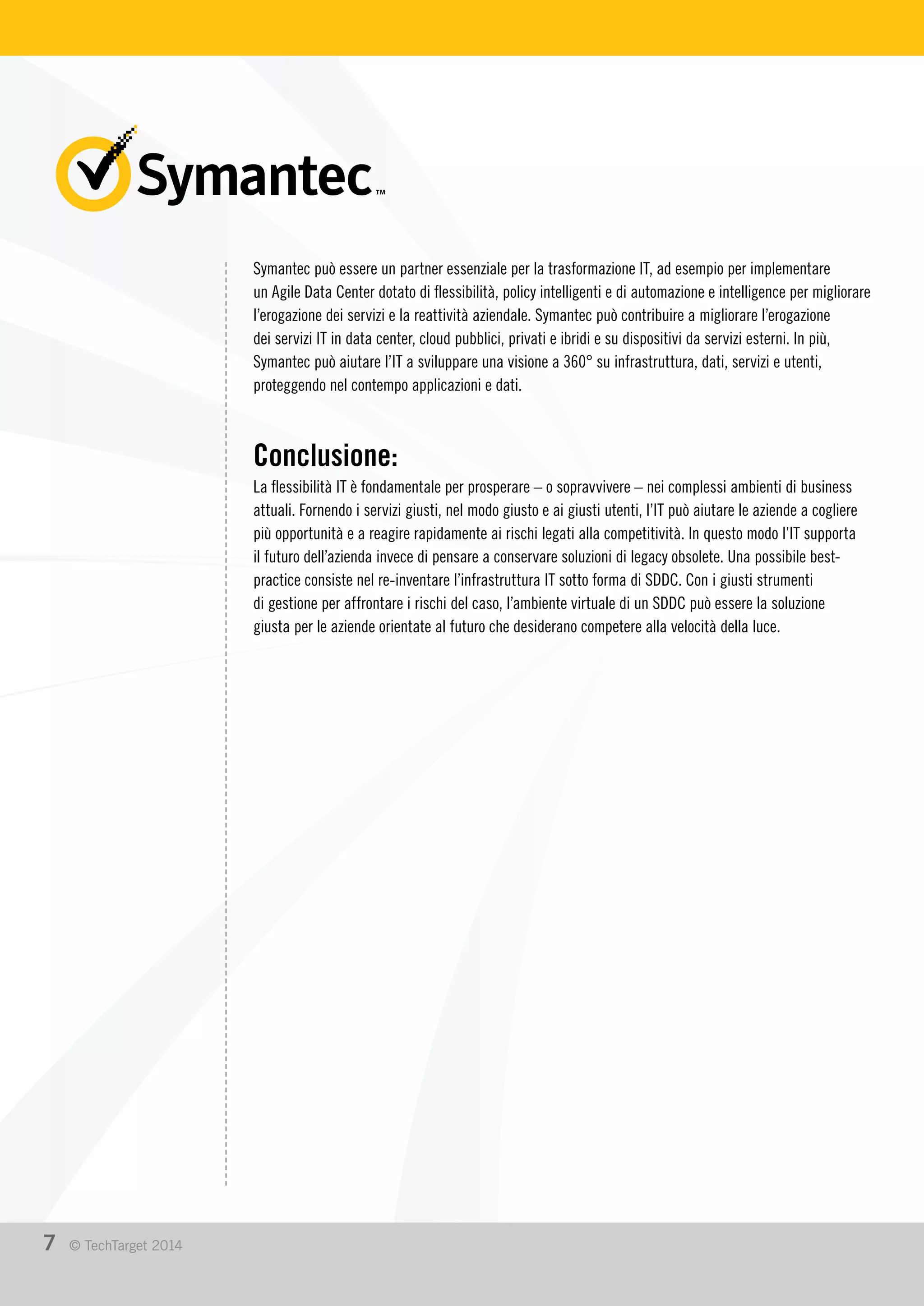 Symantec può essere un partner essenziale per la trasformazione IT, ad esempio per implementare
un Agile Data Center dotato di flessibilità, policy intelligenti e di automazione e intelligence per migliorare
l’erogazione dei servizi e la reattività aziendale. Symantec può contribuire a migliorare l’erogazione
dei servizi IT in data center, cloud pubblici, privati e ibridi e su dispositivi da servizi esterni. In più,
Symantec può aiutare l’IT a sviluppare una visione a 360° su infrastruttura, dati, servizi e utenti,
proteggendo nel contempo applicazioni e dati.
Conclusione:
La flessibilità IT è fondamentale per prosperare – o sopravvivere – nei complessi ambienti di business
attuali. Fornendo i servizi giusti, nel modo giusto e ai giusti utenti, l’IT può aiutare le aziende a cogliere
più opportunità e a reagire rapidamente ai rischi legati alla competitività. In questo modo l’IT supporta
il futuro dell’azienda invece di pensare a conservare soluzioni di legacy obsolete. Una possibile best-
practice consiste nel re-inventare l’infrastruttura IT sotto forma di SDDC. Con i giusti strumenti
di gestione per affrontare i rischi del caso, l’ambiente virtuale di un SDDC può essere la soluzione
giusta per le aziende orientate al futuro che desiderano competere alla velocità della luce.
7 © TechTarget 2014
 