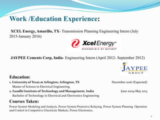 Work /Education Experience:
XCEL Energy, Amarillo, TX- Transmission Planning Engineering Intern (July
2015-January 2016)
JAYPEE Cements Corp, India- Engineering Intern (April 2012- September 2012)
Education:
1. University of Texas at Arlington, Arlington, TX December 2016 (Expected)
Master of Science in Electrical Engineering
2. Gandhi Institute of Technology and Management, India June 2009-May 2013
Bachelor of Technology in Electrical and Electronics Engineering
Courses Taken:
Power System Modeling and Analysis, Power System Protective Relaying, Power System Planning Operation
and Control in Competitive Electricity Markets, Power Electronics.
2
 