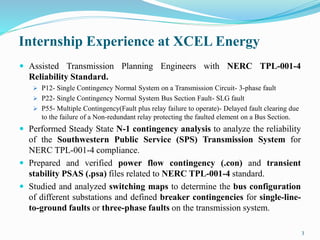 Internship Experience at XCEL Energy
 Assisted Transmission Planning Engineers with NERC TPL-001-4
Reliability Standard.
 P12- Single Contingency Normal System on a Transmission Circuit- 3-phase fault
 P22- Single Contingency Normal System Bus Section Fault- SLG fault
 P55- Multiple Contingency(Fault plus relay failure to operate)- Delayed fault clearing due
to the failure of a Non-redundant relay protecting the faulted element on a Bus Section.
 Performed Steady State N-1 contingency analysis to analyze the reliability
of the Southwestern Public Service (SPS) Transmission System for
NERC TPL-001-4 compliance.
 Prepared and verified power flow contingency (.con) and transient
stability PSAS (.psa) files related to NERC TPL-001-4 standard.
 Studied and analyzed switching maps to determine the bus configuration
of different substations and defined breaker contingencies for single-line-
to-ground faults or three-phase faults on the transmission system.
3
 