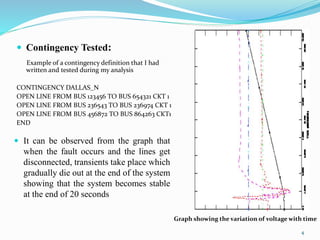 Contingency Tested:
Example of a contingency definition that I had
written and tested during my analysis
CONTINGENCY DALLAS_N
OPEN LINE FROM BUS 123456 TO BUS 654321 CKT 1
OPEN LINE FROM BUS 236543 TO BUS 236974 CKT 1
OPEN LINE FROM BUS 456872 TO BUS 864263 CKT1
END
 It can be observed from the graph that
when the fault occurs and the lines get
disconnected, transients take place which
gradually die out at the end of the system
showing that the system becomes stable
at the end of 20 seconds
Graph showing the variation of voltage with time
4
 