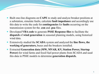  Built one-line diagrams on CAPE to study and analyze breaker positions at
a substation, simulate faults, calculate fault impedance and accordingly use
this data to write the code for contingencies for faults occurring on the
transmission system for the .con and .psa files.
 Developed VBA code to generate PSSE Response files to facilitate the
dispatch of wind generation in seasonal planning models, using historical
wind data.
 Extensively studied the SCADA system and analyzed the line flows, the
working of generators, buses and the breakers installed.
 Extracted Generation data (MW, MVAR, KV, Station Power, Startup
Power) for wind farms and fossil fuel power plants from SCADA and used
this data in PSSE models to determine generation dispatch.
5
 