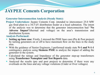 JAYPEE Cements Corporation
Generator Interconnection Analysis (Steady State):
Project Undertaken: Jaypee Cements Corp. intended to interconnect 25.0 MW
gas fired plant to a 34.5 kV distribution feeder at a local substation. The intent
of the analysis was to determine that the generator interconnection had “No
Adverse Impact”(thermal and voltage) on the area’s transmission and
distribution System.
Analysis Performed:
 Setting up base case: Firstly, I stressed the PSSE base case (Pre & Post project)
by turning generators on or off to have maximum flow on the lines in the study
area.
 With the guidance of Senior Engineers, I performed steady state N-1 and N-1-1
contingency analysis using Siemens PSSE to analyze the impact of adding the
generator to the system.
 Calculated the ratings and Impedance of the generator step-up transformers
using Transformer Nameplate and Test Reports data.
 Analyzed the results (pre and post project) to determine if there were any
overloads on the lines and any voltage violations (Under or Over voltages)
6
 