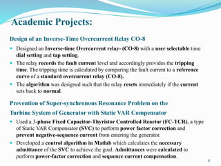 Academic Projects:
8
Design of an Inverse-Time Overcurrent Relay CO-8
 Designed an Inverse-time Overcurrent relay- (CO-8) with a user selectable time
dial setting and tap setting.
 The relay records the fault current level and accordingly provides the tripping
time. The tripping time is calculated by comparing the fault current to a reference
curve of a standard overcurrent relay (CO-8).
 The algorithm was designed such that the relay resets immediately if the current
sets back to normal.
Prevention of Super-synchronous Resonance Problem on the
Turbine System of Generator with Static VAR Compensator
 Used a 3-phase Fixed Capacitor-Thyristor Controlled Reactor (FC-TCR), a type
of Static VAR Compensator (SVC) to perform power factor correction and
prevent negative-sequence current from entering the generator.
 Developed a control algorithm in Matlab which calculates the necessary
admittance of the SVC to achieve the goal. Admittances were calculated to
perform power-factor correction and sequence current compensation.
 
