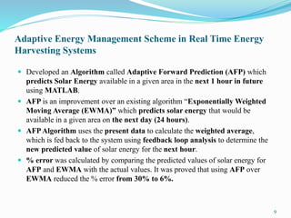 Adaptive Energy Management Scheme in Real Time Energy
Harvesting Systems
 Developed an Algorithm called Adaptive Forward Prediction (AFP) which
predicts Solar Energy available in a given area in the next 1 hour in future
using MATLAB.
 AFP is an improvement over an existing algorithm “Exponentially Weighted
Moving Average (EWMA)” which predicts solar energy that would be
available in a given area on the next day (24 hours).
 AFPAlgorithm uses the present data to calculate the weighted average,
which is fed back to the system using feedback loop analysis to determine the
new predicted value of solar energy for the next hour.
 % error was calculated by comparing the predicted values of solar energy for
AFP and EWMA with the actual values. It was proved that using AFP over
EWMA reduced the % error from 30% to 6%.
9
 