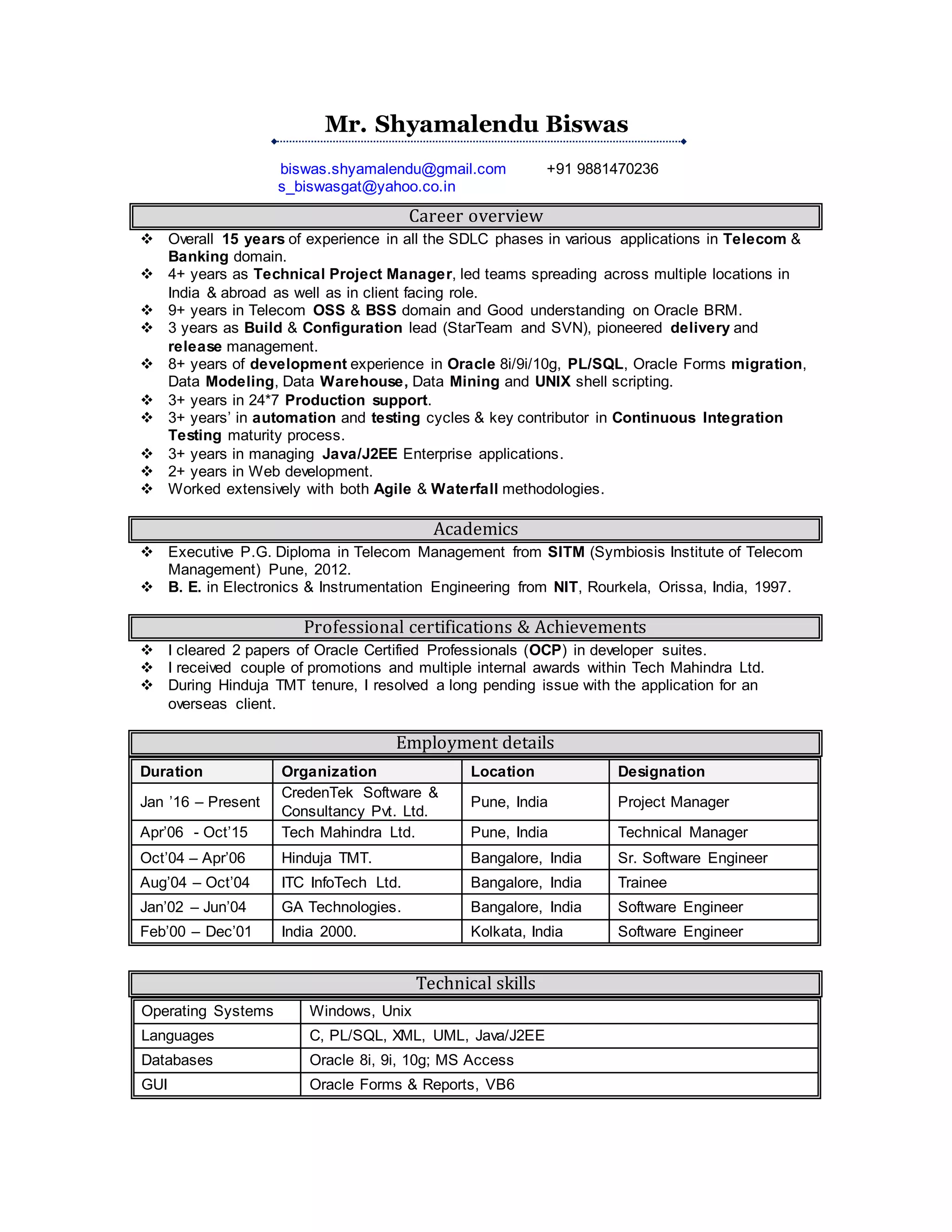 Mr. Shyamalendu Biswas
biswas.shyamalendu@gmail.com +91 9881470236
s_biswasgat@yahoo.co.in
Career overview
 Overall 15+ years of experience in all the SDLC phases in various applications in Telecom &
Banking domain.
 5+ years as Project Manager and Technical Consultant, in client facing role and headed
teams distributed across multiple locations in India & abroad.
 9+ years in Telecom OSS & BSS domain and Good understanding on Oracle BRM.
 4 years as Build & Configuration lead (StarTeam and SVN), pioneered delivery and
release management.
 8+ years of application development in Oracle 8i/9i/10g, PL/SQL, Oracle D2K migration,
Data Modeling, Data Warehouse, Data Mining and UNIX shell scripting.
 3+ years in 24*7 Production support.
 3+ years’ in automation and testing cycles & key contributor in Continuous Integration
Testing maturity process.
 3+ years in managing Java/J2EE Enterprise applications.
 2.5+ years in Web application and mobile application development.
 Worked extensively with both Agile & Waterfall methodologies.
 Well experienced in proposal writing and effort estimation & negotiation.
Academics
 Executive P.G. Diploma in Telecom Management from SITM (Symbiosis Institute of Telecom
Management) Pune, 2012.
 B. E. in Electronics & Instrumentation Engineering from NIT, Rourkela, Orissa, India, 1997.
Professional certifications & Achievements
 I passed 2 papers of Oracle Certified Professionals (OCP) in developer suites.
 I received couple of promotions and multiple internal awards within Tech Mahindra Ltd.
 During Hinduja TMT tenure, I resolved a long pending issue with the application for an
overseas client.
Employment details
Duration Organization Location Designation
Jan ’16 – Jul ’16
CredenTek Software &
Consultancy Pvt. Ltd.
Pune, India Project Manager
Apr’06 - Oct’15 Tech Mahindra Ltd. Pune, India Technical Manager
Oct’04 – Apr’06 Hinduja TMT. Bangalore, India Sr. Software Engineer
Aug’04 – Oct’04 ITC InfoTech Ltd. Bangalore, India Trainee
Jan’02 – Jun’04 GA Technologies. Bangalore, India Software Engineer
Feb’00 – Dec’01 India 2000. Kolkata, India Software Engineer
Technical skills
Operating Systems Windows, Unix
Languages C, PL/SQL, Java/J2EE
Databases Oracle 8i, 9i, 10g; MS Access
GUI Oracle Forms & Reports, VB6
 