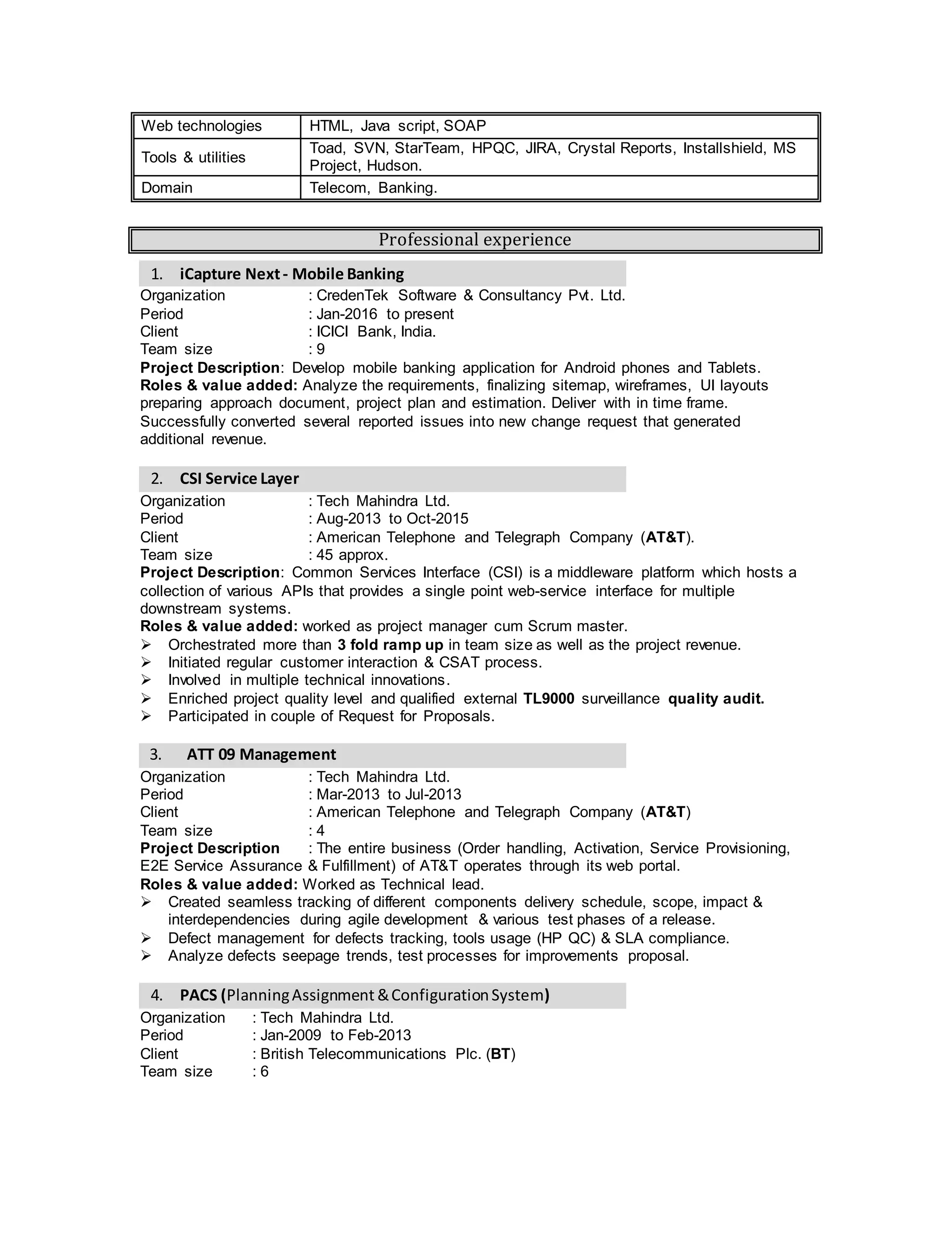 Web technologies HTML, Java script, CSS, XML
Tools & utilities
UML, Toad, SVN, StarTeam, HPQC, JIRA, Crystal Reports, Installshield,
MS Project, Hudson, Oracle HRMS & FIN., OBIEE
Domain Telecom, Banking.
Professional experience
1. iCapture Next- TAB Banking
Organization : CredenTek Software & Consultancy Pvt. Ltd.
Period : Jan-2016 to Jul-2016
Client : ICICI Bank, India.
Team size : 9
Project Description: Develop TAB banking application for Android Tablets.
Roles & value added: Analyze the requirements; prepare solution approach document, project
plan, estimation, finalizing sitemap, wireframes, UI layouts, code review. Successfully negotiated
several reported issues into new change request that generated additional revenue.
I have prepared proposals for 2 new projects.
2. CSI Service Layer
Organization : Tech Mahindra Ltd.
Period : Mar-2013 to Oct-2015
Client : American Telephone and Telegraph Company (AT&T).
Team size : 65 approx.
Project Description: Common Services Interface (CSI) is a middleware platform which hosts a
collection of various APIs that provides a single point web-service interface for multiple
downstream systems like Order management, Customer service & Network management system.
Roles & value added: worked as project manager cum Scrum master.
 Orchestrated more than 3 fold ramp up in team size as well as the project revenue.
 Initiated regular customer interaction & CSAT process.
 Involved in multiple technical innovations.
 Enriched project quality level and qualified external TL9000 surveillance quality audit.
 Participated in couple of Request for Proposals.
3. PACS (PlanningAssignment &ConfigurationSystem)
Organization : Tech Mahindra Ltd.
Period : Jan-2009 to Feb-2013
Client : British Telecommunications Plc. (BT)
Team size : 6
Project Description: PACS is the common network planning of logical inventory system for 21
century networks of BT's Wholesale business. It also integrated with capacity management of
BT's network.
Roles & value added: Technical lead for various build creation (Oracle DB, Oracle Forms,
Java/J2EE, Flex 4, Visual basic objects) & SVN configuration management.
 Achieved 100% automation from manual process in build process.
 Partial owner for implementing Continuous Integration Testing process.
 Developed & mentored a team of 6 people catering similar service for multiple projects.
4. PIPER (Physical InventoryPlanningandElectronicRecord)
Organization : Tech Mahindra Ltd.
Period : Nov-2007 to Dec-2008
Client : British Telecommunications Plc. (BT)
Project Description: Support for high profile technical training environment on GIS application
(Network Engineers, Arc Map) and Oracle BRM.
 