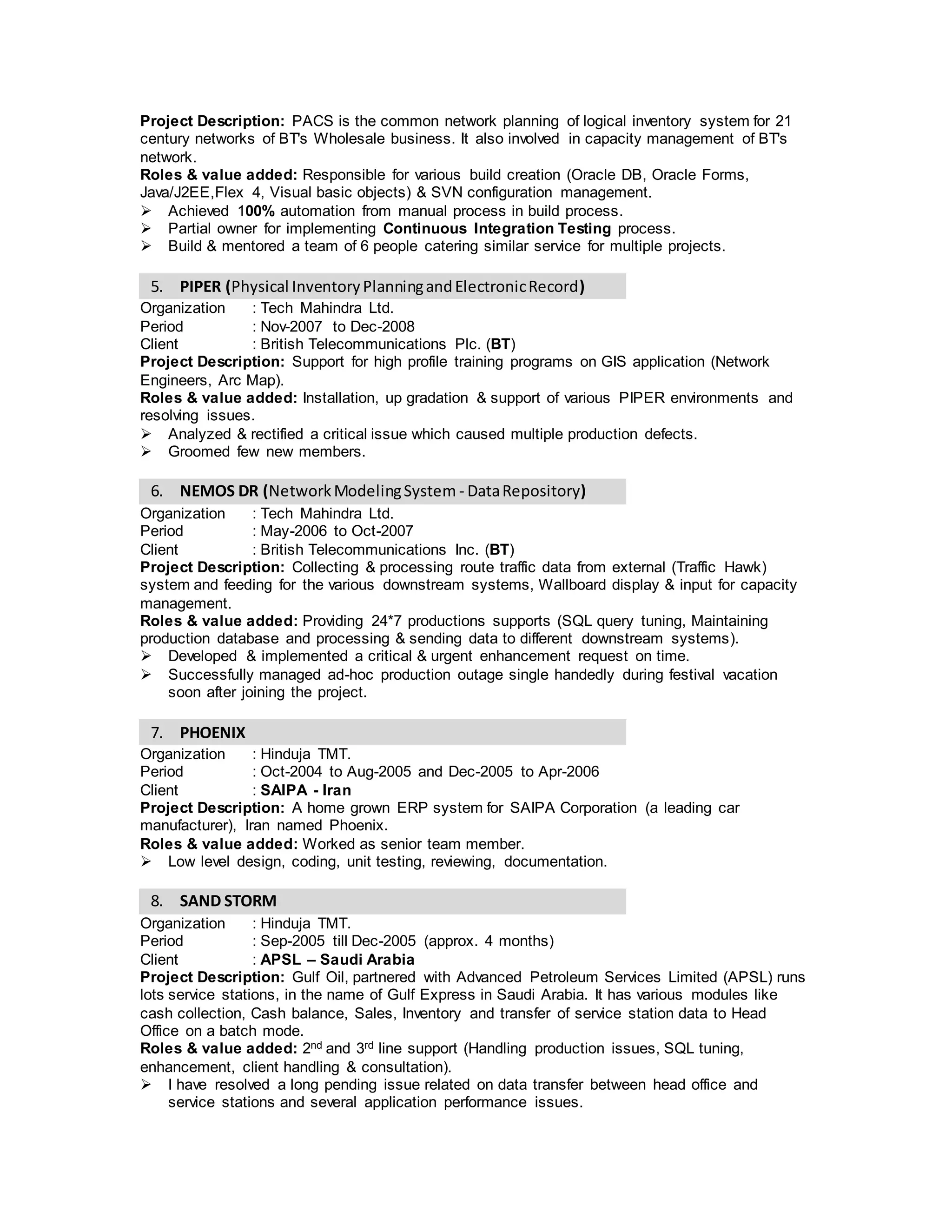 Roles & value added: Develop, upgrade & support of various PIPER environments & BRM
environment and resolving issues.
 Analyzed & rectified a critical issue which caused multiple production defects.
 Groomed few new members.
 Since it is a initial phases of OBRM implementation within our organization I gained
knowledge with minimal guidance.
5. NEMOS DR (NetworkModelingSystem- DataRepository)
Organization : Tech Mahindra Ltd.
Period : May-2006 to Oct-2007
Client : British Telecommunications Inc. (BT)
Project Description: Collecting & processing route traffic data from external (Traffic Hawk)
system and feeding for the various downstream systems, Wallboard display & input for capacity
management.
Roles & value added: Providing 24*7 productions supports (SQL query tuning, Maintaining
production database and processing & sending data to different downstream systems). Used
Oracle Business Intelligence tool.
 Developed & implemented a critical & urgent enhancement request on time.
 Successfully managed ad-hoc production outage single handedly during festival vacation
soon after joining the project.
 Improved system performance by tuning several queries.
6. PHOENIX
Organization : Hinduja TMT.
Period : Oct-2004 to Aug-2005 and Dec-2005 to Apr-2006
Client : SAIPA - Iran
Project Description: A home grown ERP system for SAIPA Corporation (a leading car
manufacturer), Iran named Phoenix.
Roles & value added: Senior technical developer.
 Developed Warehouse & Purchase modules
 Low level design, coding, unit testing, reviewing, documentation.
7. SAND STORM
Organization : Hinduja TMT.
Period : Sep-2005 till Dec-2005 (approx. 4 months)
Client : APSL – Saudi Arabia
Project Description: Gulf Oil, partnered with Advanced Petroleum Services Limited (APSL) runs
lots service stations, in the name of Gulf Express in Saudi Arabia. It has various modules like
cash collection, Cash balance, Sales, Inventory and transfer of service station data to Head
Office on a batch mode.
Roles & value added: 2nd and 3rd line support (Handling production issues, SQL tuning,
enhancement, customer facing & consultation).
 I have resolved a long pending issue related on data transfer between head office and
service stations and several application performance issues.
 Improved application performance by tuning several queries.
8. BAT LEAF
Organization : ITC InfoTech Ltd.
Period : approx. 2 months
Client : British American Tobacco (BAT)
Project Description: BAT is one of the world’s largest tobaccos manufacturing company.
Roles & value added: I was involved in preparing low level design and developing UI prototypes
for all the Oracle Forms & Reports related to Planning Module.
 