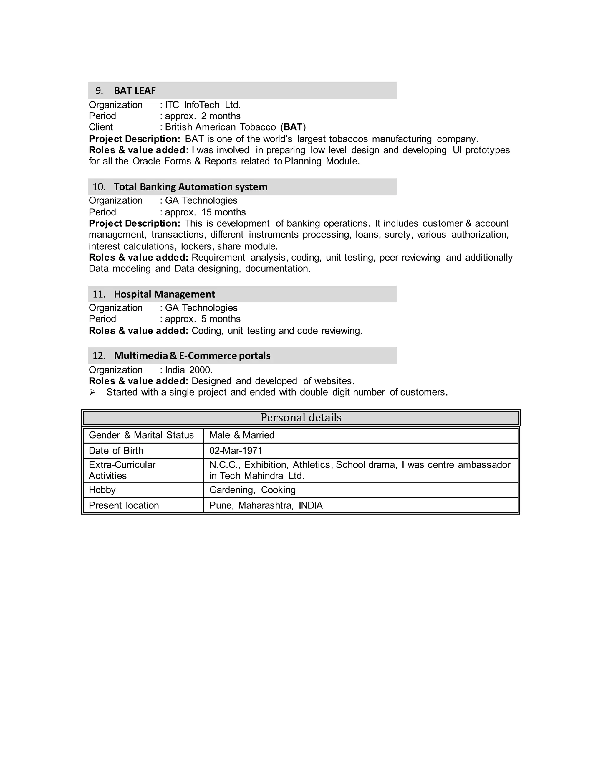9. Total Banking Automation system
Organization : GA Technologies
Period : approx. 15 months
Project Description: This is development of banking operations. It includes customer & account
management, transactions, different instruments processing, loans, surety, various authorization,
interest calculations, lockers, share module.
Roles & value added: Developer; Requirement analysis, coding, unit testing, peer reviewing and
Data modeling and Data designing, documentation.
10. Hospital Management
Organization : GA Technologies.
Period : approx. 5 months
Roles & value added: Developer; coding, unit testing and code reviewing.
11. Multimedia& E-Commerce portals
Organization : India 2000.
Roles & value added: Designed and developed of websites.
 Started with a single project and ended with double digit number of customers.
Personal details
Gender & Marital Status Male & Married
Date of Birth 02-Mar-1971
Extra-Curricular
Activities
N.C.C., Exhibition, Athletics, School drama, I was centre ambassador
in Tech Mahindra Ltd.
Hobby Gardening, Cooking
Present location Pune, Maharashtra, INDIA
 