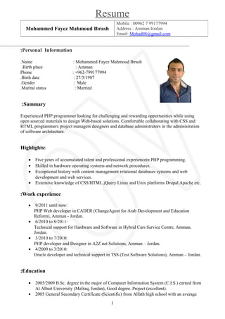 Resume
Personal Information:
Name : Mohammed Fayez Mahmoud Ibrash.
Birth place : Amman.
Phone : +962-799177994
Birth date : 27/3/1987.
Gender : Male.
Marital status : Married.
Summary:
Experienced PHP programmer looking for challenging and rewarding opportunities while using
open sourced materials to design Web-based solutions. Comfortable collaborating with CSS and
HTML programmers project managers designers and database administrators in the administration
of software architecture.
Highlights:
• Five years of accumulated talent and professional experiencein PHP programming.
• Skilled in hardware operating systems and network procedures.
• Exceptional history with content management relational databases systems and web
development and web services.
• Extensive knowledge of CSS/HTML jQuery Linux and Unix platforms Drupal Apache etc.
Work experience:
• 9/2011 until now:
PHP Web developer in CADER (ChangeAgent for Arab Development and Education
Reform), Amman - Jordan.
• 6/2010 to 8/2011:
Technical support for Hardware and Software in Hybrid Cars Service Centre, Amman,
Jordan.
• 3/2010 to 7/2010:
PHP developer and Designer in A2Z net Solutions, Amman – Jordan.
• 4/2009 to 3/2010:
Oracle developer and technical support in TSS (Test Software Solutions), Amman – Jordan.
Education:
• 2005/2009 B.Sc. degree in the major of Computer Information System (C.I.S.) earned from
Al Albait University (Mafraq, Jordan), Good degree. Project (excellent).
• 2005 General Secondary Certificate (Scientific) from Alfath high school with an average
Mobile : 00962 7 99177994
Address : Amman/Jordan
Email: Mohad08@gmail.com
Mohammed Fayez Mahmoud Ibrash
1
 