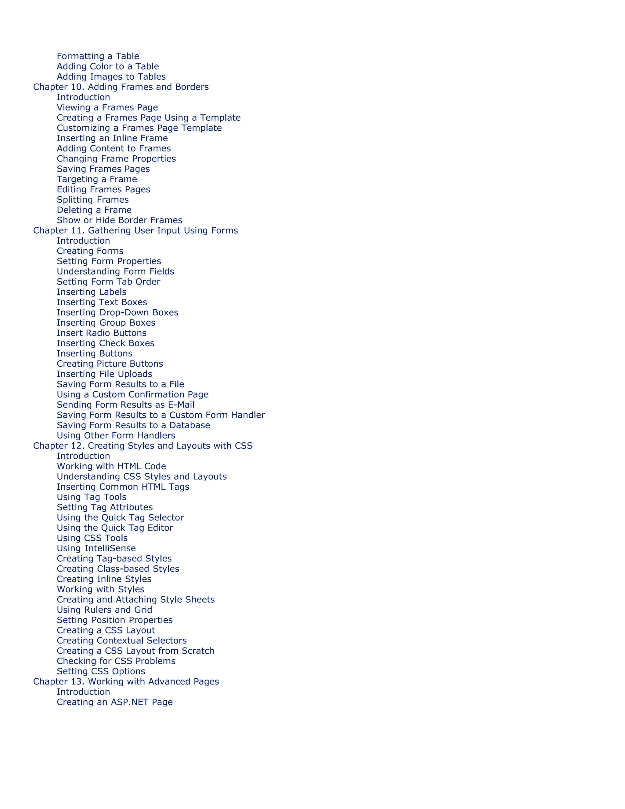 Formatting a Table
Adding Color to a Table
Adding Images to Tables
Chapter 10. Adding Frames and Borders
Introduction
Viewing a Frames Page
Creating a Frames Page Using a Template
Customizing a Frames Page Template
Inserting an Inline Frame
Adding Content to Frames
Changing Frame Properties
Saving Frames Pages
Targeting a Frame
Editing Frames Pages
Splitting Frames
Deleting a Frame
Show or Hide Border Frames
Chapter 11. Gathering User Input Using Forms
Introduction
Creating Forms
Setting Form Properties
Understanding Form Fields
Setting Form Tab Order
Inserting Labels
Inserting Text Boxes
Inserting Drop-Down Boxes
Inserting Group Boxes
Insert Radio Buttons
Inserting Check Boxes
Inserting Buttons
Creating Picture Buttons
Inserting File Uploads
Saving Form Results to a File
Using a Custom Confirmation Page
Sending Form Results as E-Mail
Saving Form Results to a Custom Form Handler
Saving Form Results to a Database
Using Other Form Handlers
Chapter 12. Creating Styles and Layouts with CSS
Introduction
Working with HTML Code
Understanding CSS Styles and Layouts
Inserting Common HTML Tags
Using Tag Tools
Setting Tag Attributes
Using the Quick Tag Selector
Using the Quick Tag Editor
Using CSS Tools
Using IntelliSense
Creating Tag-based Styles
Creating Class-based Styles
Creating Inline Styles
Working with Styles
Creating and Attaching Style Sheets
Using Rulers and Grid
Setting Position Properties
Creating a CSS Layout
Creating Contextual Selectors
Creating a CSS Layout from Scratch
Checking for CSS Problems
Setting CSS Options
Chapter 13. Working with Advanced Pages
Introduction
Creating an ASP.NET Page
 